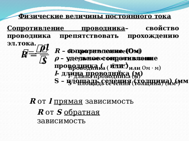 Физические величины постоянного тока Сопротивление проводника – свойство проводника препятствовать прохождению эл.тока.   R – сопротивление (Ом)   ρ – удельное сопротивление проводника ( или ) l - длина проводника (м) S – площадь сечения (толщина) (мм 2 ) R от l прямая зависимость R от S обратная зависимость 