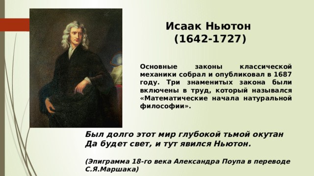 Исаак Ньютон (1642-1727) Основные законы классической механики собрал и опубликовал в 1687 году. Три знаменитых закона были включены в труд, который назывался «Математические начала натуральной философии». Был долго этот мир глубокой тьмой окутан  Да будет свет, и тут явился Ньютон.  (Эпиграмма 18-го века Александра Поупа в переводе С.Я.Маршака) 