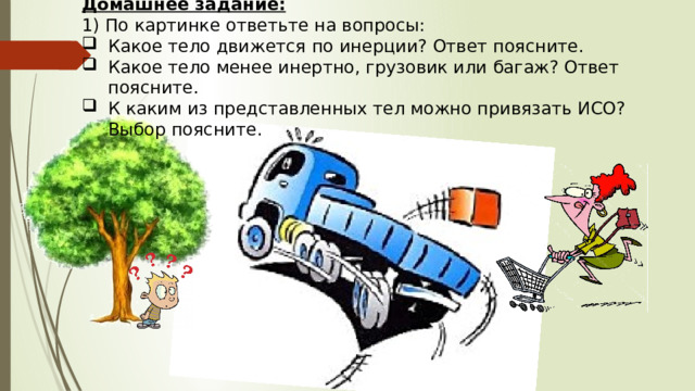 Домашнее задание: 1) По картинке ответьте на вопросы: Какое тело движется по инерции? Ответ поясните. Какое тело менее инертно, грузовик или багаж? Ответ поясните. К каким из представленных тел можно привязать ИСО? Выбор поясните. 