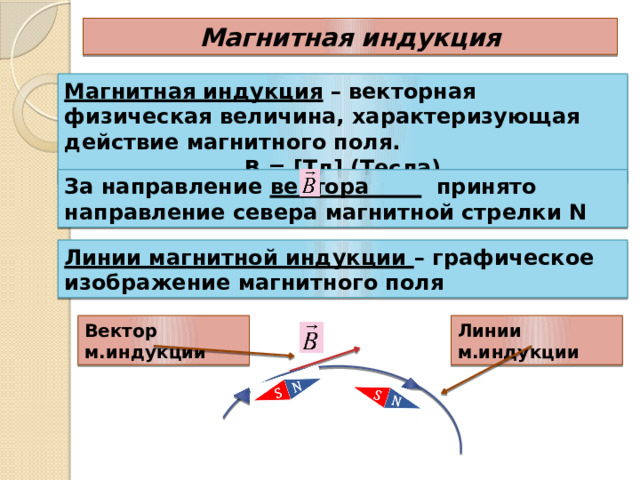Магнитная индукция Магнитная индукция – векторная физическая величина, характеризующая действие магнитного поля. В = [Тл] (Тесла) За направление вектора принято направление севера магнитной стрелки N Линии магнитной индукции – графическое изображение магнитного поля Линии м.индукции Вектор м.индукции 