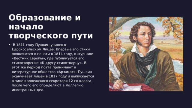 Образование и начало творческого пути   В 1811 году Пушкин учился в Царскосельском Лицее. Впервые его стихи появляются в печати в 1814 году, в журнале «Вестник Европы», где публикуется его стихотворение «К другу-стихотворцу». В этот же период поэта принимают в литературное общество «Арзамас». Пушкин оканчивает лицей в 1817 году и выпускается в чине коллежского секретаря 12-го класса, после чего его определяют в Коллегию иностранных дел. 