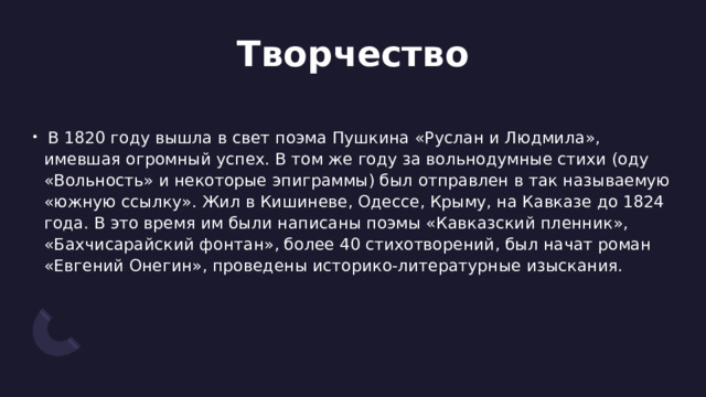 Творчество   В 1820 году вышла в свет поэма Пушкина «Руслан и Людмила», имевшая огромный успех. В том же году за вольнодумные стихи (оду «Вольность» и некоторые эпиграммы) был отправлен в так называемую «южную ссылку». Жил в Кишиневе, Одессе, Крыму, на Кавказе до 1824 года. В это время им были написаны поэмы «Кавказский пленник», «Бахчисарайский фонтан», более 40 стихотворений, был начат роман «Евгений Онегин», проведены историко-литературные изыскания. 