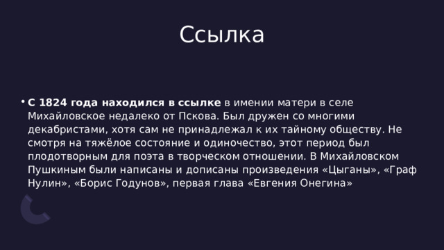 Ссылка С 1824 года находился в ссылке  в имении матери в селе Михайловское недалеко от Пскова. Был дружен со многими декабристами, хотя сам не принадлежал к их тайному обществу. Не смотря на тяжёлое состояние и одиночество, этот период был плодотворным для поэта в творческом отношении. В Михайловском Пушкиным были написаны и дописаны произведения «Цыганы», «Граф Нулин», «Борис Годунов», первая глава «Евгения Онегина» 