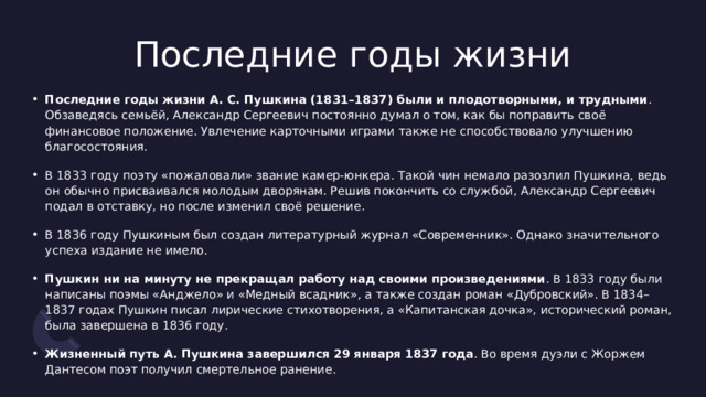 Последние годы жизни Последние годы жизни А. С. Пушкина (1831–1837) были и плодотворными, и трудными . Обзаведясь семьёй, Александр Сергеевич постоянно думал о том, как бы поправить своё финансовое положение. Увлечение карточными играми также не способствовало улучшению благосостояния. В 1833 году поэту «пожаловали» звание камер-юнкера. Такой чин немало разозлил Пушкина, ведь он обычно присваивался молодым дворянам. Решив покончить со службой, Александр Сергеевич подал в отставку, но после изменил своё решение. В 1836 году Пушкиным был создан литературный журнал «Современник». Однако значительного успеха издание не имело. Пушкин ни на минуту не прекращал работу над своими произведениями . В 1833 году были написаны поэмы «Анджело» и «Медный всадник», а также создан роман «Дубровский». В 1834–1837 годах Пушкин писал лирические стихотворения, а «Капитанская дочка», исторический роман, была завершена в 1836 году. Жизненный путь А. Пушкина завершился 29 января 1837 года . Во время дуэли с Жоржем Дантесом поэт получил смертельное ранение. 