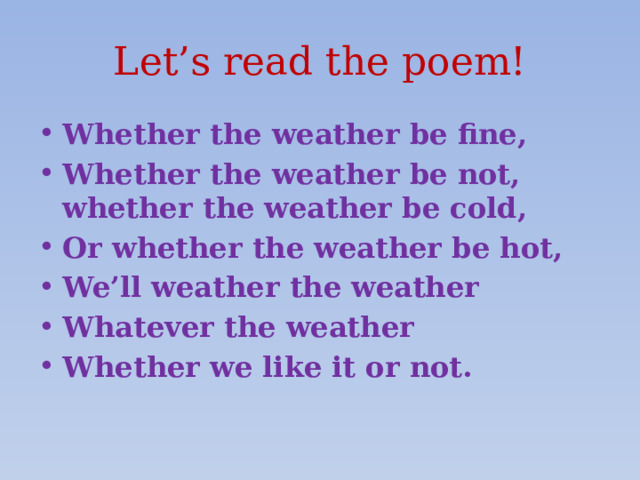 Let’s read the poem! Whether the weather be fine, Whether the weather be not, whether the weather be cold, Or whether the weather be hot, We’ll weather the weather Whatever the weather Whether we like it or not. 