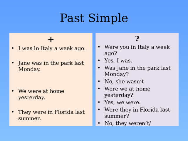 Past Simple + ? I was in Italy a week ago. Were you in Italy a week ago? Yes, I was. Was Jane in the park last Monday? No, she wasn’t Were we at home yesterday? Yes, we were. Were they in Florida last summer? No, they weren’t/ Jane was in the park last Monday. We were at home yesterday. They were in Florida last summer. 