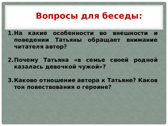Вопросы для беседы: На какие особенности во внешности и поведении Татьяны обращает внимание читателя автор?  Почему Татьяна «в семье своей родной казалась девочкой чужой»?  Каково отношение автора к Татьяне? Каков тон повествования о героине? 