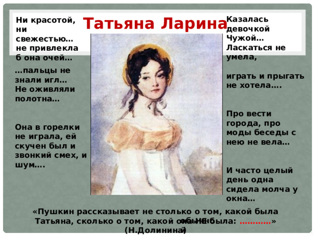 Татьяна Ларина Казалась девочкой Чужой… Ласкаться не умела,  играть и прыгать не хотела….   Про вести города, про моды беседы с нею не вела…   И часто целый день одна сидела молча у окна…  Ни красотой, ни свежестью…не привлекла б она очей… … пальцы не знали игл… Не оживляли полотна…   Она в горелки не играла, ей скучен был и звонкий смех, и шум…. «Пушкин рассказывает не столько о том, какой была Татьяна, сколько о том, какой она НЕ была: ………… » (Н.Долинина) обычной 