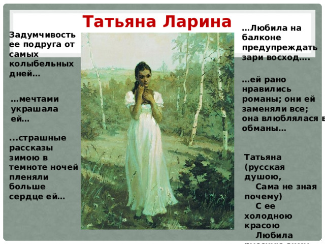 Татьяна Ларина … Любила на балконе предупреждать зари восход….   Задумчивость ее подруга от самых колыбельных дней… … ей рано нравились романы; они ей заменяли все; она влюблялася в обманы… … мечтами украшала ей… ...страшные рассказы зимою в темноте ночей пленяли больше сердце ей… Татьяна (русская душою,  Сама не зная почему)  С ее холодною красою  Любила русскую зиму. 
