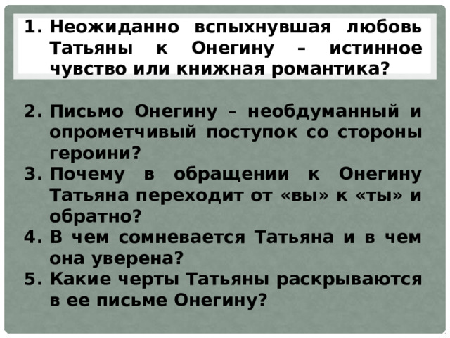 Неожиданно вспыхнувшая любовь Татьяны к Онегину – истинное чувство или книжная романтика?  Письмо Онегину – необдуманный и опрометчивый поступок со стороны героини? Почему в обращении к Онегину Татьяна переходит от «вы» к «ты» и обратно? В чем сомневается Татьяна и в чем она уверена? Какие черты Татьяны раскрываются в ее письме Онегину? 