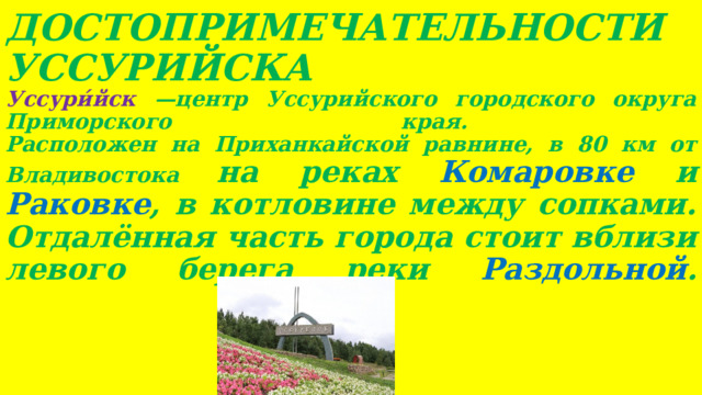 ДОСТОПРИМЕЧАТЕЛЬНОСТИ  УССУРИЙСКА  Уссури́йск —центр Уссурийского городского округа Приморского края.  Расположен на Приханкайской равнине, в 80 км от Владивостока на реках Комаровке и Раковке , в котловине между сопками. Отдалённая часть города стоит вблизи левого берега реки Раздольной .     