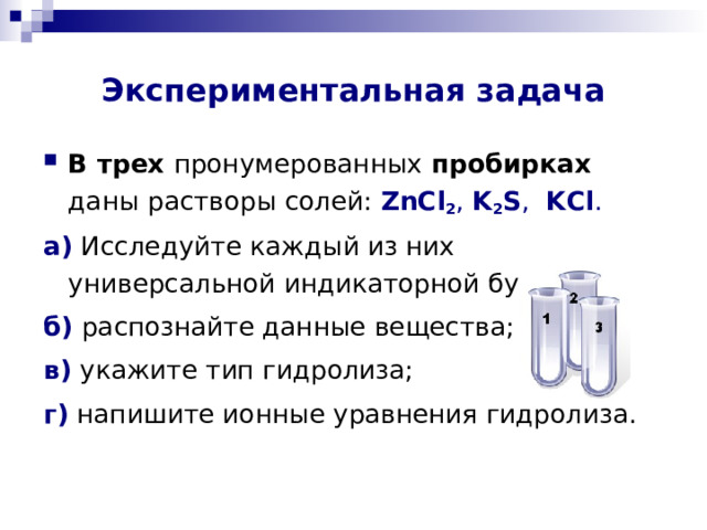 Экспериментальная задача В трех пронумерованных пробирках   даны растворы солей :  ZnCl 2 ,  K 2 S ,  KCl .  а) Исследуйте каждый из них универсальной индикаторной бумагой; б) распознайте данные вещества; в) укажите тип гидролиза; г)  напишите ионные уравнения гидролиза. 
