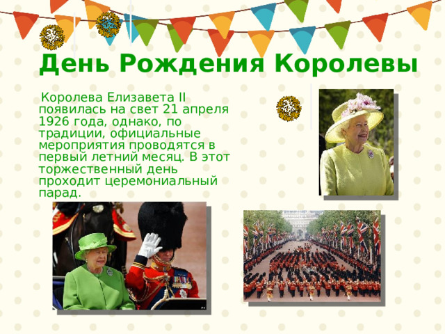 День Рождения Королевы   Королева Елизавета II появилась на свет 21 апреля 1926 года, однако, по традиции, официальные мероприятия проводятся в первый летний месяц. В этот торжественный день проходит церемониальный парад. 