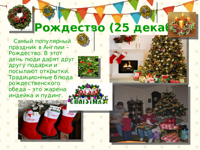 Рождество (25 декабря)  Самый популярный праздник в Англии – Рождество. В этот день люди дарят друг другу подарки и посылают открытки.  Традиционные блюда рождественского обеда – это жареная индейка и пудинг. 