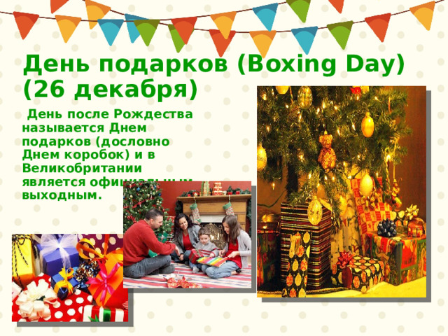 День подарков (Boxing Day)  (26 декабря)   День после Рождества называется Днем подарков (дословно Днем коробок) и в Великобритании является официальным выходным.  