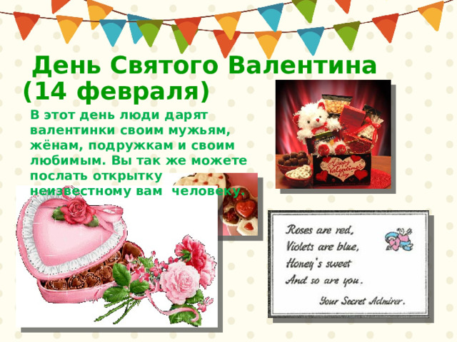  День Святого Валентина  (14 февраля) В этот день люди дарят валентинки своим мужьям, жёнам, подружкам и своим любимым. Вы так же можете послать открытку неизвестному вам человеку. 