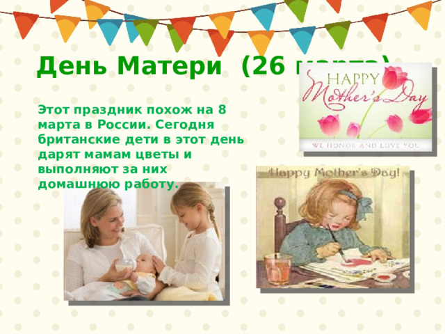День Матери (26 марта) Этот праздник похож на 8 марта в России. Сегодня британские дети в этот день дарят мамам цветы и выполняют за них домашнюю работу. 