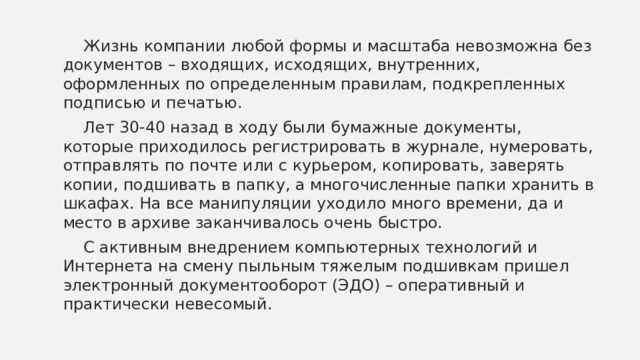  Жизнь компании любой формы и масштаба невозможна без документов – входящих, исходящих, внутренних, оформленных по определенным правилам, подкрепленных подписью и печатью.  Лет 30-40 назад в ходу были бумажные документы, которые приходилось регистрировать в журнале, нумеровать, отправлять по почте или с курьером, копировать, заверять копии, подшивать в папку, а многочисленные папки хранить в шкафах. На все манипуляции уходило много времени, да и место в архиве заканчивалось очень быстро.  С активным внедрением компьютерных технологий и Интернета на смену пыльным тяжелым подшивкам пришел электронный документооборот (ЭДО) – оперативный и практически невесомый. 