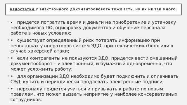 Недостатки у электронного документооборота тоже есть, но их не так много: •  придется потратить время и деньги на приобретение и установку необходимого ПО, оцифровку документов и обучение персонала работе в новых условиях; •  существует определенный риск потерять информацию при неполадках у операторов систем ЭДО, при технических сбоях или в случае хакерской атаки; •  если контрагенты не пользуются ЭДО, придется вести смешанный документооборот – и электронный, и бумажный одновременно, что может усложнить работу; •  для организации ЭДО необходимо будет подключить и оплачивать СЭД, купить и периодически продлевать электронные подписи; •  персоналу придется учиться и привыкать к работе по новым правилам, что может вызвать неприятие у наиболее консервативных сотрудников. 