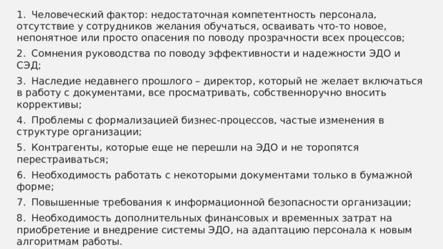 1.  Человеческий фактор: недостаточная компетентность персонала, отсутствие у сотрудников желания обучаться, осваивать что-то новое, непонятное или просто опасения по поводу прозрачности всех процессов; 2.  Сомнения руководства по поводу эффективности и надежности ЭДО и СЭД; 3.  Наследие недавнего прошлого – директор, который не желает включаться в работу с документами, все просматривать, собственноручно вносить коррективы; 4.  Проблемы с формализацией бизнес-процессов, частые изменения в структуре организации; 5.  Контрагенты, которые еще не перешли на ЭДО и не торопятся перестраиваться; 6.  Необходимость работать с некоторыми документами только в бумажной форме; 7.  Повышенные требования к информационной безопасности организации; 8.  Необходимость дополнительных финансовых и временных затрат на приобретение и внедрение системы ЭДО, на адаптацию персонала к новым алгоритмам работы. 