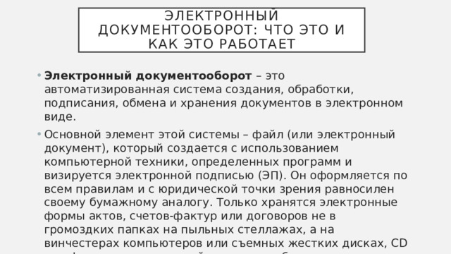 Электронный документооборот: что это и как это работает Электронный документооборот – это автоматизированная система создания, обработки, подписания, обмена и хранения документов в электронном виде. Основной элемент этой системы – файл (или электронный документ), который создается с использованием компьютерной техники, определенных программ и визируется электронной подписью (ЭП). Он оформляется по всем правилам и с юридической точки зрения равносилен своему бумажному аналогу. Только хранятся электронные формы актов, счетов-фактур или договоров не в громоздких папках на пыльных стеллажах, а на винчестерах компьютеров или съемных жестких дисках, CD или флешках, в локальной сети или в облачных хранилищах. 
