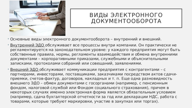 Виды электронного документооборота Основные виды электронного документооборота – внутренний и внешний. Внутренний ЭДО обслуживает все процессы внутри компании. Он практически не регламентируется на законодательном уровне: у каждого предприятия могут быть собственные правила, нормы, регламенты взаимодействия и обмена внутренними документами – корпоративными приказами, служебными и объяснительными записками, протоколами собраний или совещаний, заявлениями. Внешний ЭДО обслуживает коммуникации предприятия с контрагентами – с партнерами, инвесторами, поставщиками, заказчиками посредством актов сдачи-приемки, счетов-фактур, договоров, накладных и т. п. Еще одна разновидность внешнего ЭДО – обмен документами с госорганами (например, с пенсионным фондом, налоговой службой или Фондом социального страхования), причем в некоторых случаях именно электронная форма является обязательным условием (например, сдача бухгалтерской отчетности за год или декларации НДС, работа с товарами, которые требуют маркировки, участие в закупках или торгах). 
