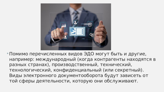 Помимо перечисленных видов ЭДО могут быть и другие, например: международный (когда контрагенты находятся в разных странах), производственный, технический, технологический, конфиденциальный (или секретный). Виды электронного документооборота будут зависеть от той сферы деятельности, которую они обслуживают. 