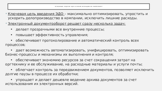 Основные задачи ЭДО и какие функции он выполняет Ключевая цель введения ЭДО – максимально оптимизировать, упростить и ускорить делопроизводство в компании, исключить лишние расходы. Электронный документооборот решает сразу несколько задач:  •  делает прозрачными все внутренние процессы;  •  повышает эффективность управления;  •  обеспечивает протоколирование и автоматический контроль всех процессов;  •  дает возможность автоматизировать, унифицировать, оптимизировать бизнес-процессы и механизмы их выполнения и контроля;  •  обеспечивает экономию ресурсов за счет сокращения затрат на оргтехнику и ее обслуживание, на расходные материалы и услуги почты;  •  облегчает контроль за передвижением документов, позволяет исключить долгие паузы в процессе их обработки;  •  упрощает и делает дешевле ведение архива документов за счет использования их электронных версий. 