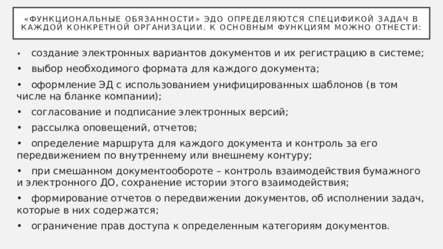«Функциональные обязанности» ЭДО определяются спецификой задач в каждой конкретной организации. К основным функциям можно отнести: •  создание электронных вариантов документов и их регистрацию в системе; •  выбор необходимого формата для каждого документа; •  оформление ЭД с использованием унифицированных шаблонов (в том числе на бланке компании); •  согласование и подписание электронных версий; •  рассылка оповещений, отчетов; •  определение маршрута для каждого документа и контроль за его передвижением по внутреннему или внешнему контуру; •  при смешанном документообороте – контроль взаимодействия бумажного и электронного ДО, сохранение истории этого взаимодействия; •  формирование отчетов о передвижении документов, об исполнении задач, которые в них содержатся; •  ограничение прав доступа к определенным категориям документов. 