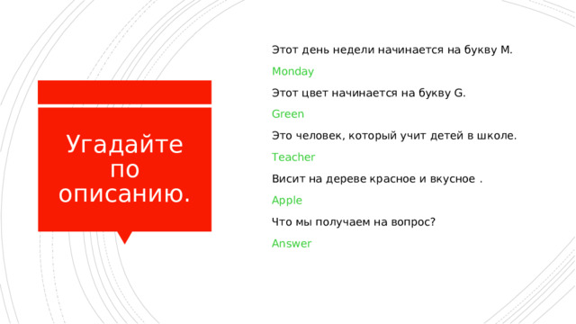  Этот день недели начинается на букву M.  Monday  Этот цвет начинается на букву G.  Green  Это человек, который учит детей в школе.  Teacher  Висит на дереве красное и вкусное  .  Apple  Что мы получаем на вопрос?  Answer Угадайте по описанию. 