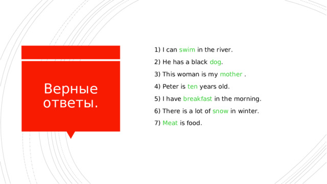  1) I can swim in the river.  2) He has a black dog .  3) This woman is my mother  .  4) Peter is ten years old.  5) I have breakfast in the morning.  6) There is a lot of snow in winter.  7) Meat is food. Верные ответы. 