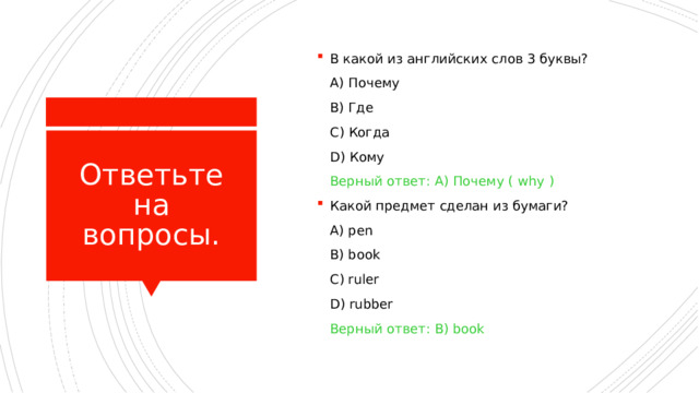 В какой из английских слов 3 буквы?  A) Почему  B) Где  C) Когда  D) Кому  Верный ответ: A) Почему ( why ) Какой предмет сделан из бумаги?  A)  pen  B) book  C) ruler  D) rubber  Верный ответ: B) book Ответьте на вопросы. 