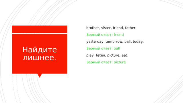  brother, sister, friend, father.  Верный ответ: friend  yesterday, tomorrow, ball, today.  Верный ответ: ball  play, listen, picture, eat.  Верный ответ: picture Найдите лишнее. 