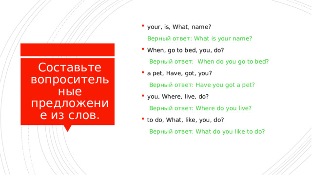 your, is, What, name?  Верный ответ: What is your name? When, go to bed, you, do?   Верный ответ: When do you go to bed? a pet, Have, got, you?   Верный ответ: Have you got a pet? you, Where, live, do?   Верный ответ: Where do you live? to do, What, like, you, do?   Верный ответ: What do you like to do? Составьте вопросительные предложение из слов. 