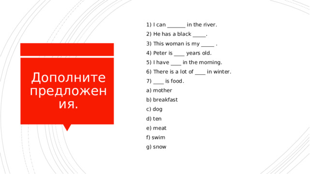  1) I can _______ in the river.  2) He has a black _____.  3) This woman is my _____ .  4) Peter is ____ years old.  5) I have ____ in the morning.  6) There is a lot of ____ in winter.  7) ____ is food.  a) mother  b) breakfast  c) dog  d) ten  e) meat  f) swim  g) snow Дополните предложения. 