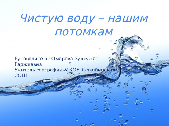 Чистую воду – нашим потомкам Руководитель: Омарова Зулхужат Гаджиевна Учитель географии МКОУ Левашинская СОШ 