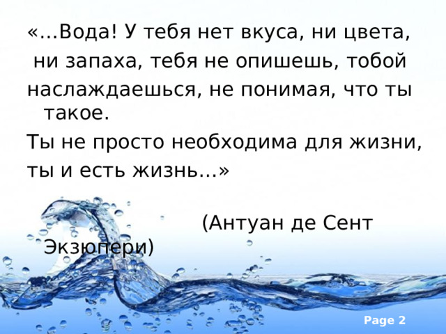 «…Вода! У тебя нет вкуса, ни цвета,   ни запаха, тебя не опишешь, тобой наслаждаешься, не понимая, что ты такое. Ты не просто необходима для жизни, ты и есть жизнь…»                                                                                           (Антуан де Сент Экзюпери) 