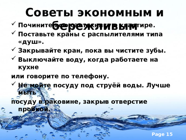 Советы экономным и бережливым   Почините всю сантехнику в квартире. Поставьте краны с распылителями типа «душ». Закрывайте кран, пока вы чистите зубы. Выключайте воду, когда работаете на кухне или говорите по телефону. Не мойте посуду под струёй воды. Лучше мыть посуду в раковине, закрыв отверстие пробкой.  
