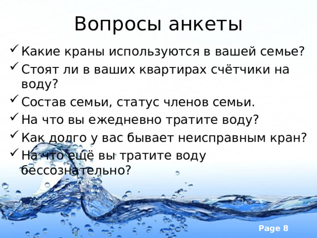 Вопросы анкеты Какие краны используются в вашей семье? Стоят ли в ваших квартирах счётчики на воду? Состав семьи, статус членов семьи. На что вы ежедневно тратите воду? Как долго у вас бывает неисправным кран? На что ещё вы тратите воду бессознательно? 