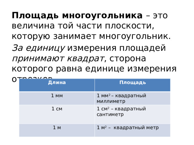 Площадь многоугольника – это величина той части плоскости, которую занимает многоугольник. За единицу измерения площадей принимают квадрат , сторона которого равна единице измерения отрезков. Длина 1 мм Площадь  1 см 1 мм 2  – квадратный миллиметр  1 см 2  – квадратный сантиметр 1 м 1 м 2  – квадратный метр 