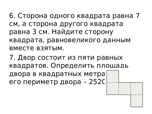 6. Сторона одного квадрата равна 7 см, а сторона другого квадрата равна 3 см. Найдите сторону квадрата, равновеликого данным вместе взятым. 7. Двор состоит из пяти равных квадратов. Определить площадь двора в квадратных метрах, если его периметр двора – 2520 см. 