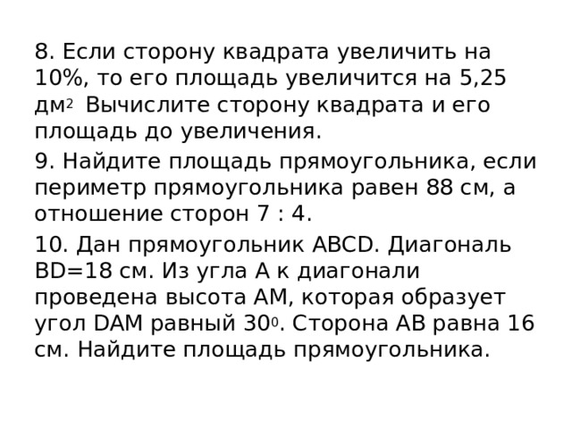 8. Если сторону квадрата увеличить на 10%, то его площадь увеличится на 5,25 дм 2 Вычислите сторону квадрата и его площадь до увеличения. 9. Найдите площадь прямоугольника, если периметр прямоугольника равен 88 см, а отношение сторон 7 : 4. 10. Дан прямоугольник АВСD. Диагональ ВD=18 см. Из угла А к диагонали проведена высота АМ, которая образует угол DAM равный 30 0 . Сторона АВ равна 16 см. Найдите площадь прямоугольника. 