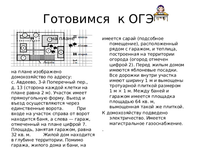 Готовимся к ОГЭ на плане имеется сарай (подсобное помещение), расположенный рядом с гаражом, и теплица, построенная на территории огорода (огород отмечен цифрой 2). Перед жилым домом имеются яблоневые посадки. Все дорожки внутри участка имеют ширину 1 м и вымощены тротуарной плиткой размером 1 м × 1 м. Между баней и гаражом имеется площадка площадью 64 кв. м, вымощенная такой же плиткой. К домохозяйству подведено электричество. Имеется магистральное газоснабжение. . на плане изображено домохозяйство по адресу: с. Авдеево, 3-й Поперечный пер., д. 13 (сторона каждой клетки на плане равна 2 м). Участок имеет прямоугольную форму. Выезд и въезд осуществляются через единственные ворота. При входе на участок справа от ворот находится баня, а слева — гараж, отмеченный на плане цифрой 7. Площадь, занятая гаражом, равна 32 кв. м. Жилой дом находится в глубине территории. Помимо гаража, жилого дома и бани, на участке 
