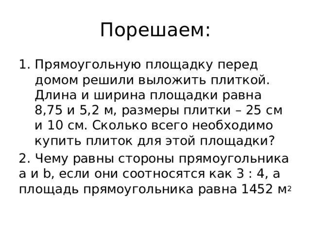 Порешаем: Прямоугольную площадку перед домом решили выложить плиткой. Длина и ширина площадки равна 8,75 и 5,2 м, размеры плитки – 25 см и 10 см. Сколько всего необходимо купить плиток для этой площадки? 2. Чему равны стороны прямоугольника а и b, если они соотносятся как 3 : 4, а площадь прямоугольника равна 1452 м 2 