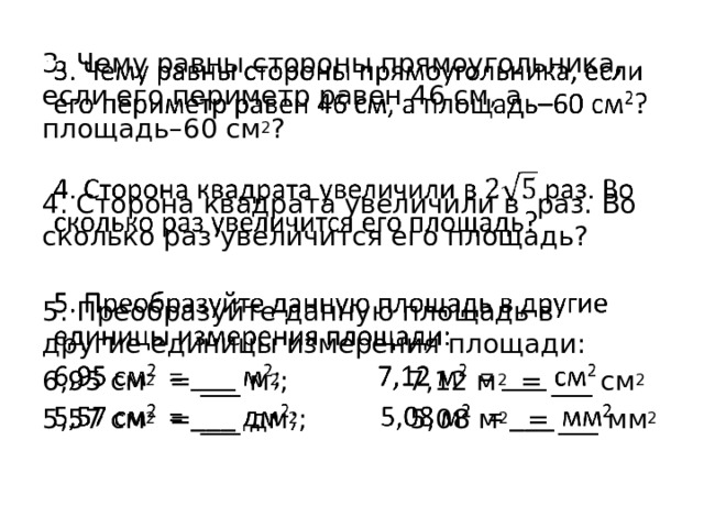 3. Чему равны стороны прямоугольника, если его периметр равен 46 см, а площадь–60 см 2 ?   4. Сторона квадрата увеличили в раз. Во сколько раз увеличится его площадь? 5. Преобразуйте данную площадь в другие единицы измерения площади: 6,95 см 2 = ___ м 2 ; 7,12 м 2 = ___ см 2 5,57 см 2 = ___ дм 2 ; 5,08 м 2 = ___ мм 2 