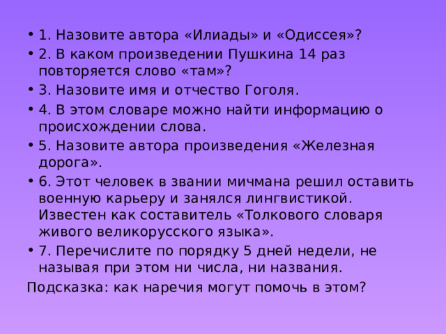 1. Назовите автора «Илиады» и «Одиссея»? 2. В каком произведении Пушкина 14 раз повторяется слово «там»? 3. Назовите имя и отчество Гоголя. 4. В этом словаре можно найти информацию о происхождении слова. 5. Назовите автора произведения «Железная дорога». 6. Этот человек в звании мичмана решил оставить военную карьеру и занялся лингвистикой. Известен как составитель «Толкового словаря живого великорусского языка». 7. Перечислите по порядку 5 дней недели, не называя при этом ни числа, ни названия. Подсказка: как наречия могут помочь в этом? 