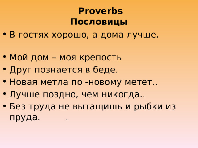  Proverbs  Пословицы В гостях хорошо, а дома лучше. Мой дом – моя крепость Друг познается в беде. Новая метла по -новому метет.. Лучше поздно, чем никогда.. Без труда не вытащишь и рыбки из пруда. . 