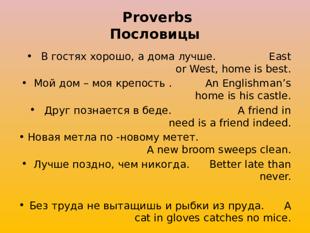  Proverbs  Пословицы В гостях хорошо, а дома лучше. East or West, home is best. Мой дом – моя крепость . An Englishman’s home is his castle. Друг познается в беде. A friend in need is a friend indeed. Новая метла по -новому метет. A new broom sweeps clean. Лучше поздно, чем никогда. Better late than never. Без труда не вытащишь и рыбки из пруда. A cat in gloves catches no mice. 