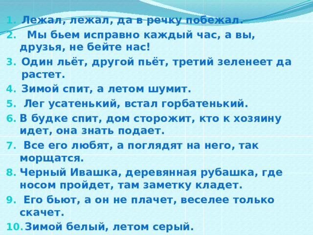Лежал, лежал, да в речку побежал.  Мы бьем исправно каждый час, а вы, друзья, не бейте нас! Один льёт, другой пьёт, третий зеленеет да растет. Зимой спит, а летом шумит.  Лег усатенький, встал горбатенький. В будке спит, дом сторожит, кто к хозяину идет, она знать подает.  Все его любят, а поглядят на него, так морщатся. Черный Ивашка, деревянная рубашка, где носом пройдет, там заметку кладет.  Его бьют, а он не плачет, веселее только скачет.  Зимой белый, летом серый.   