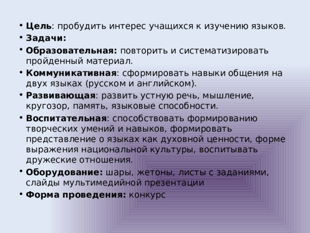 Цель : пробудить интерес учащихся к изучению языков. Задачи: Образовательная: повторить и систематизировать пройденный материал. Коммуникативная : сформировать навыки общения на двух языках (русском и английском). Развивающая : развить устную речь, мышление, кругозор, память, языковые способности. Воспитательная : способствовать формированию творческих умений и навыков, формировать представление о языках как духовной ценности, форме выражения национальной культуры, воспитывать дружеские отношения. Оборудование: шары, жетоны, листы с заданиями, слайды мультимедийной презентации Форма проведения: конкурс 